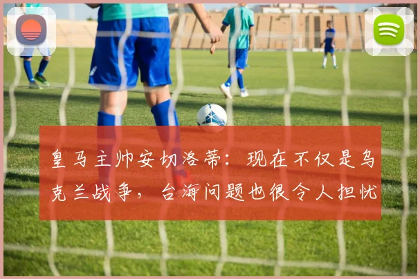 皇马主帅安切洛蒂：现在不仅是乌克兰战争，台海问题也很令人担忧