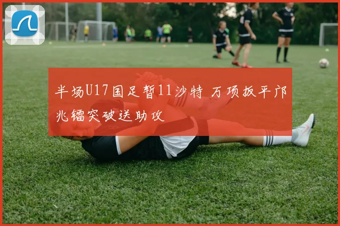 半场U17国足暂11沙特 万项扳平邝兆镭突破送助攻