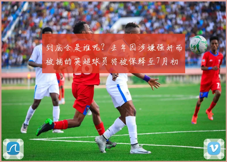 到底会是谁呢？去年因涉嫌强奸而被捕的英超球员将被保释至7月初