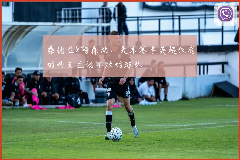 桑德兰&阿森纳，是本赛季英超仅有的两支主场不败的球队