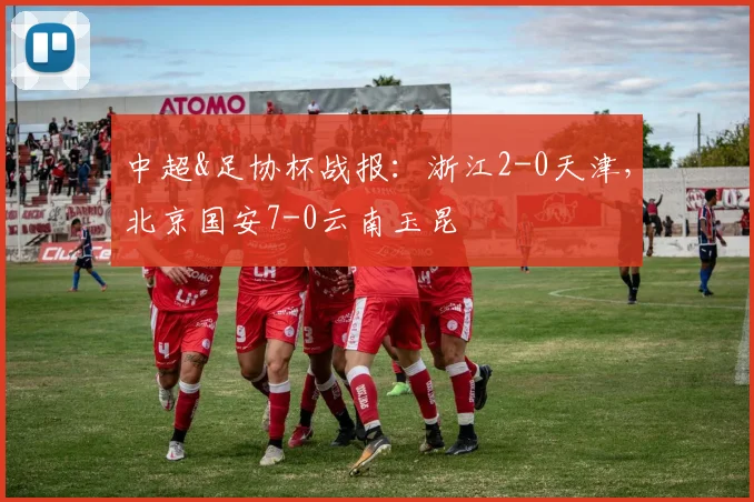 中超&足协杯战报：浙江2-0天津，北京国安7-0云南玉昆