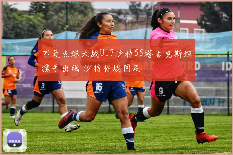 不是点球大战U17沙特55塔吉克斯坦携手出线 沙特将战国足