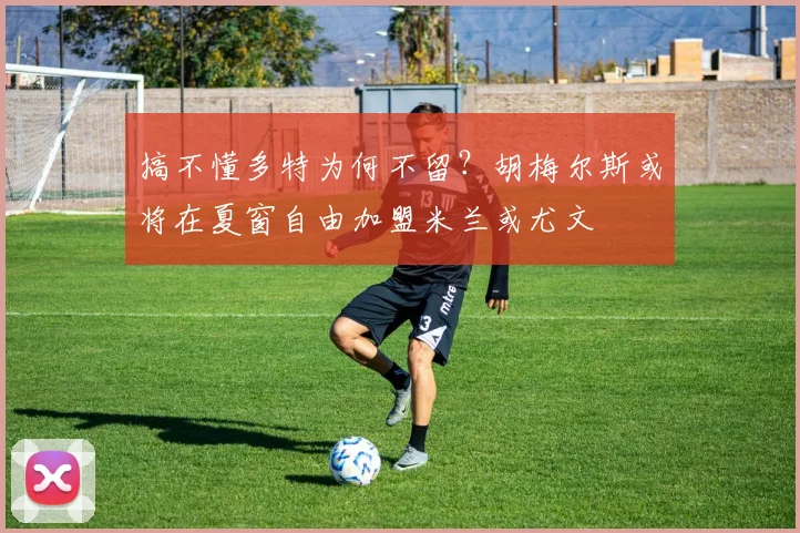 搞不懂多特为何不留？胡梅尔斯或将在夏窗自由加盟米兰或尤文