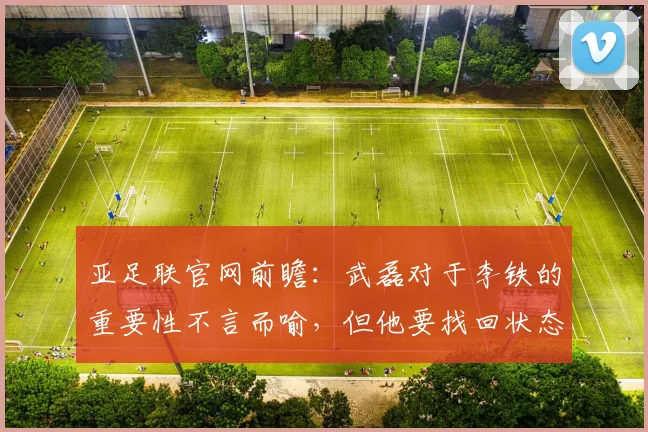 亚足联官网前瞻：武磊对于李铁的重要性不言而喻，但他要找回状态