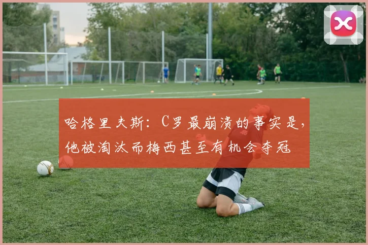 哈格里夫斯：C罗最崩溃的事实是，他被淘汰而梅西甚至有机会夺冠