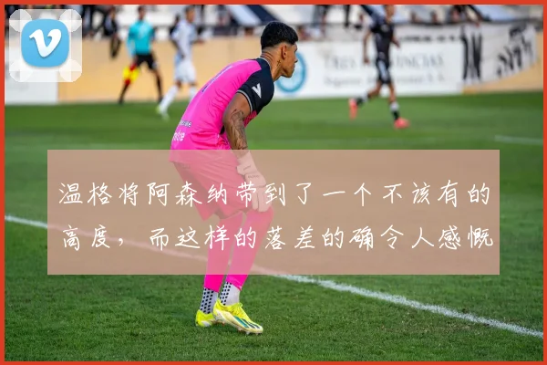温格将阿森纳带到了一个不该有的高度，而这样的落差的确令人感慨