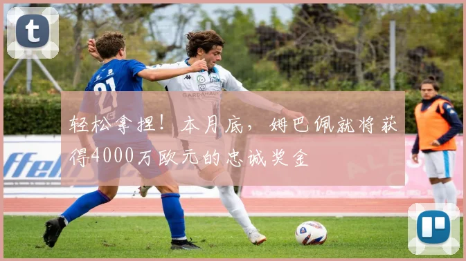 轻松拿捏！本月底，姆巴佩就将获得4000万欧元的忠诚奖金
