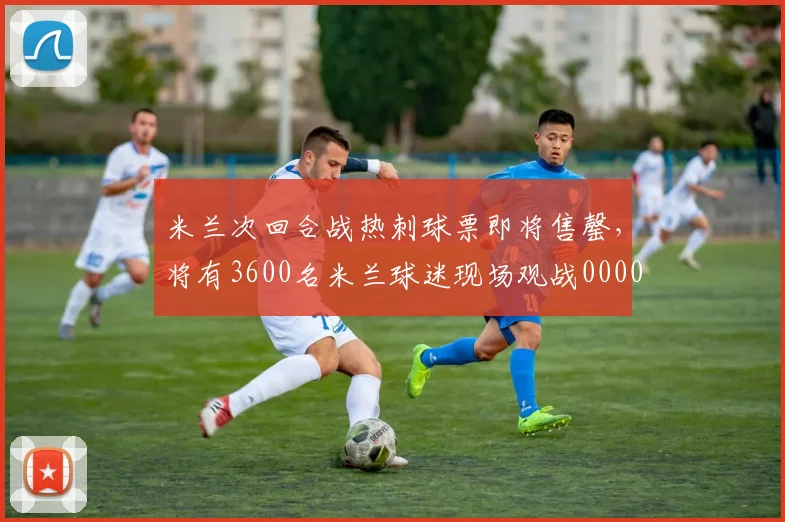 米兰次回合战热刺球票即将售罄，将有3600名米兰球迷现场观战0000644