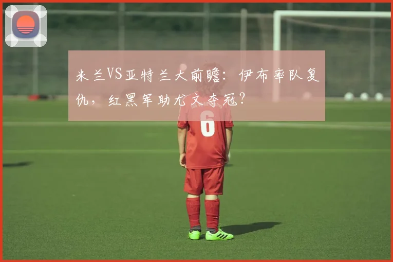 米兰VS亚特兰大前瞻：伊布率队复仇，红黑军助尤文夺冠？