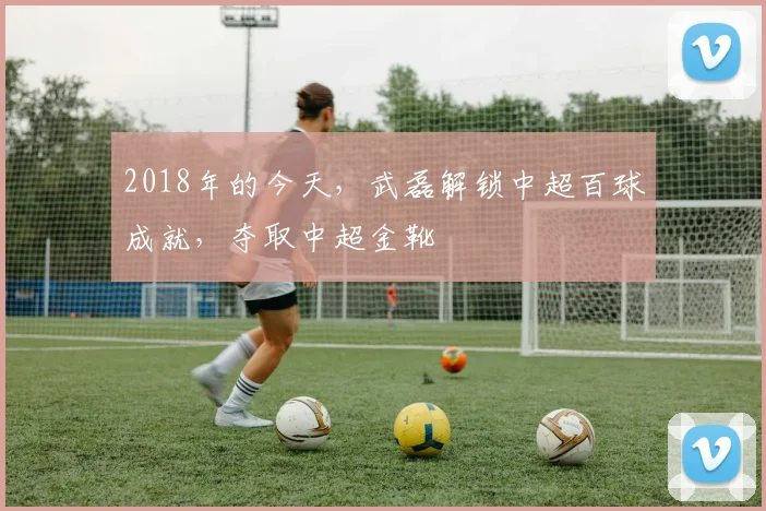 2018年的今天，武磊解锁中超百球成就，夺取中超金靴