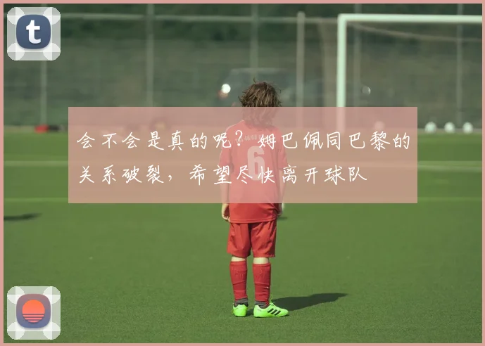 会不会是真的呢？姆巴佩同巴黎的关系破裂，希望尽快离开球队