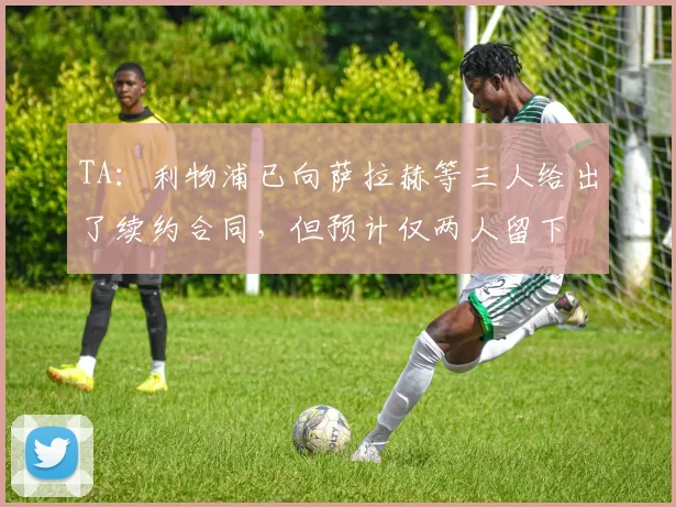 TA：利物浦已向萨拉赫等三人给出了续约合同，但预计仅两人留下