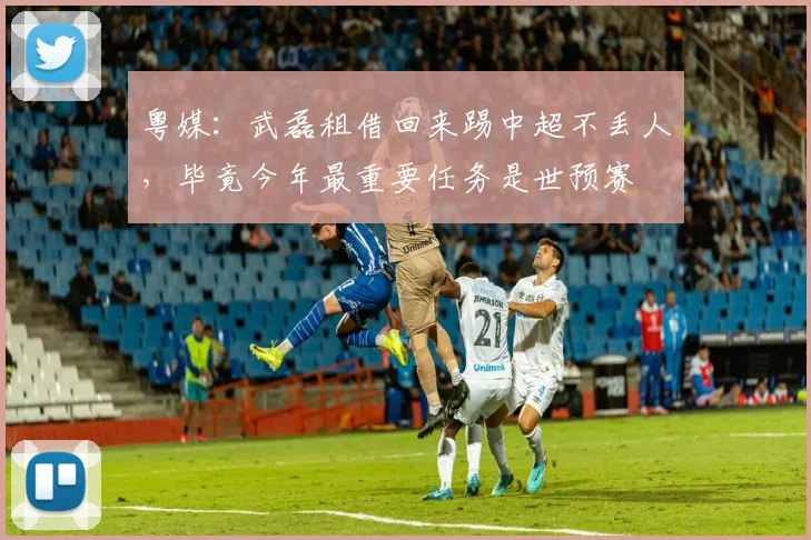 粤媒：武磊租借回来踢中超不丢人，毕竟今年最重要任务是世预赛