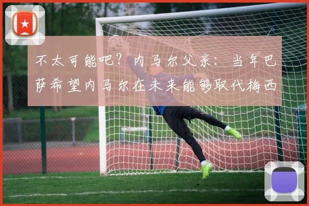 不太可能吧？内马尔父亲：当年巴萨希望内马尔在未来能够取代梅西