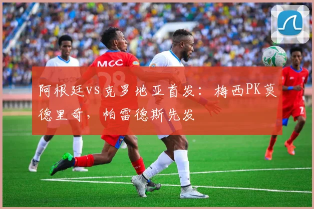 阿根廷vs克罗地亚首发：梅西PK莫德里奇，帕雷德斯先发