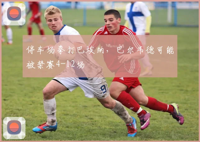 停车场拳打巴埃纳，巴尔韦德可能被禁赛4-12场