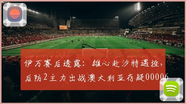 伊万赛后透露：雄心赴沙特遇挫，后防2主力出战澳大利亚存疑0000644