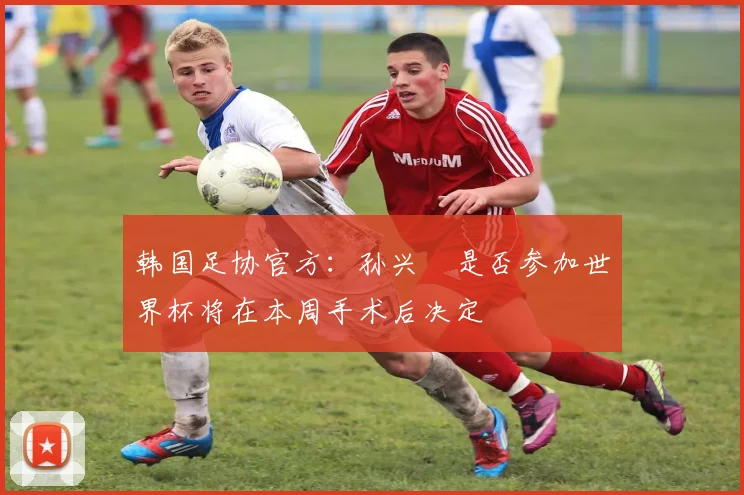 韩国足协官方：孙兴慜是否参加世界杯将在本周手术后决定