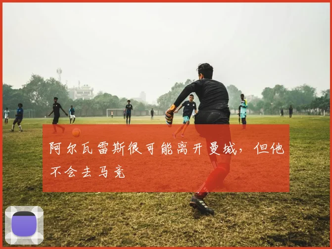 阿尔瓦雷斯很可能离开曼城，但他不会去马竞