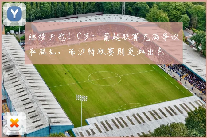 继续开怼！C罗：葡超联赛充满争议和混乱，而沙特联赛则更加出色