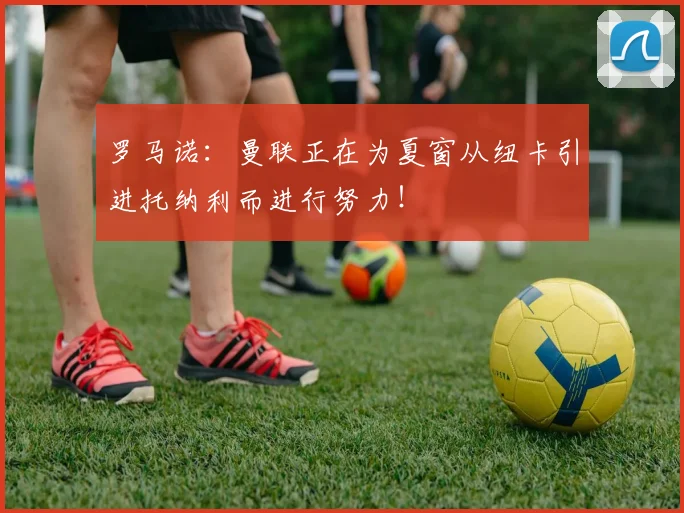 罗马诺：曼联正在为夏窗从纽卡引进托纳利而进行努力！