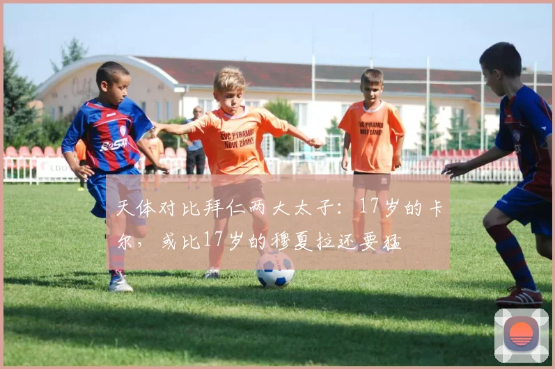 天体对比拜仁两大太子：17岁的卡尔，或比17岁的穆夏拉还要猛