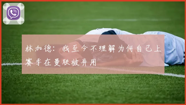 林加德：我至今不理解为何自己上赛季在曼联被弃用