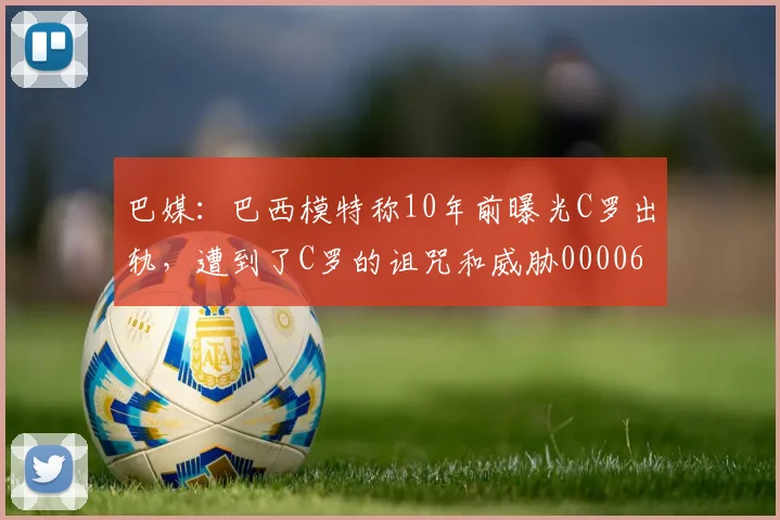 巴媒：巴西模特称10年前曝光C罗出轨，遭到了C罗的诅咒和威胁0000644