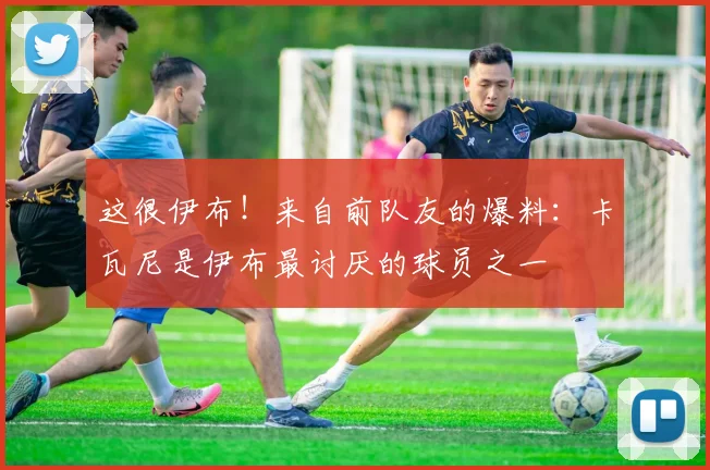 这很伊布！来自前队友的爆料：卡瓦尼是伊布最讨厌的球员之一