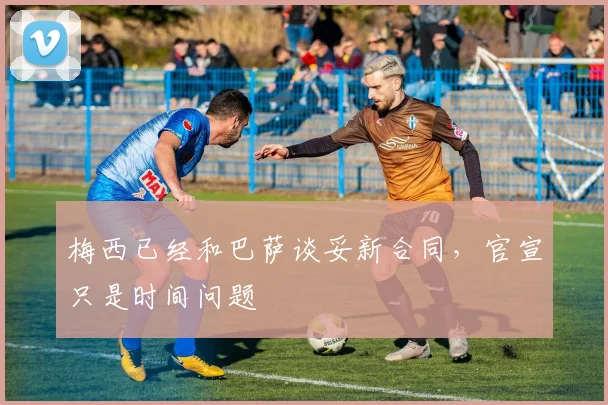 梅西已经和巴萨谈妥新合同，官宣只是时间问题