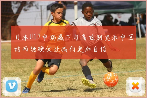 日本U17中场赢下与乌兹别克和中国的两场硬仗让我们更加自信