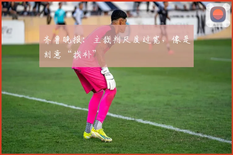 齐鲁晚报：主裁判尺度过宽，像是刻意“找补”