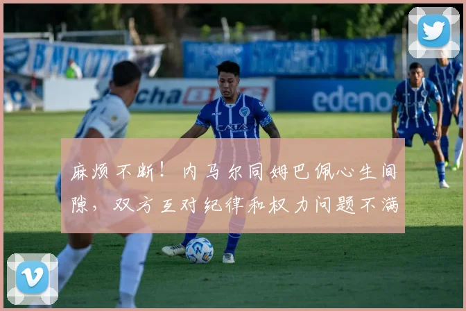 麻烦不断！内马尔同姆巴佩心生间隙，双方互对纪律和权力问题不满