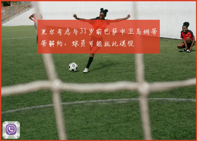 里尔考虑与31岁前巴萨中卫乌姆蒂蒂解约，球员可能就此退役