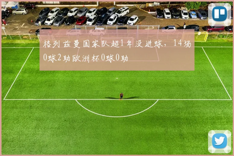 格列兹曼国家队超1年没进球，14场0球2助欧洲杯0球0助