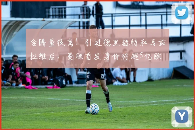 含腾量很高！引进德里赫特和马兹拉维后，曼联首发身价将超5亿欧