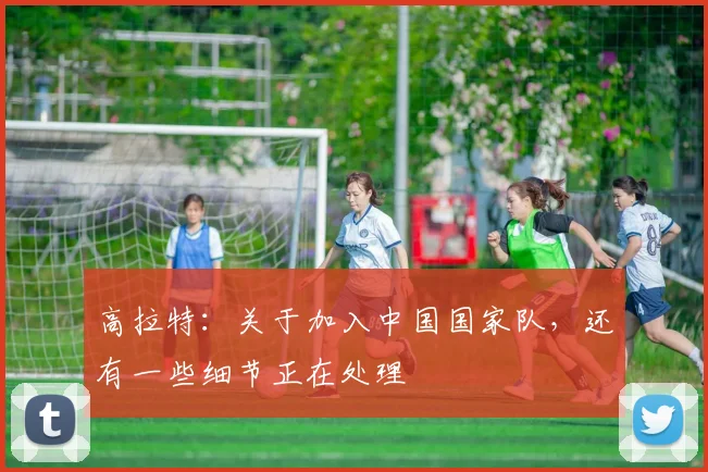高拉特：关于加入中国国家队，还有一些细节正在处理