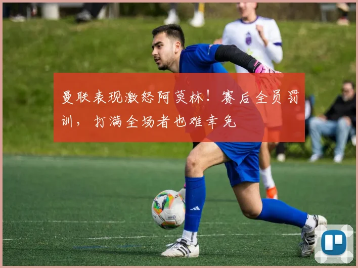 曼联表现激怒阿莫林！赛后全员罚训，打满全场者也难幸免