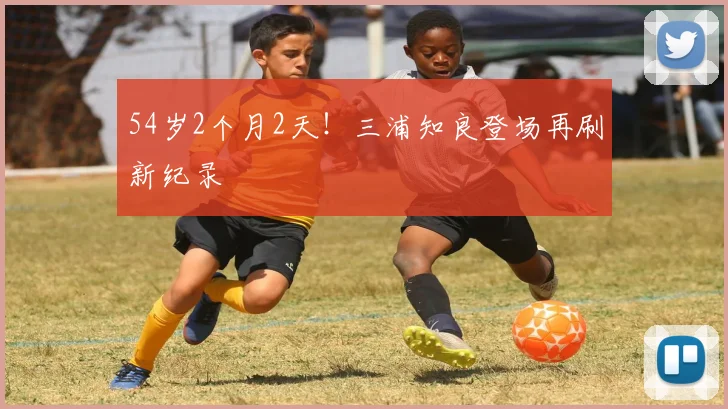 54岁2个月2天！三浦知良登场再刷新纪录