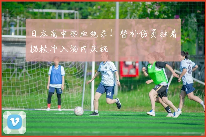 日本高中热血绝杀！替补伤员拄着拐杖冲入场内庆祝