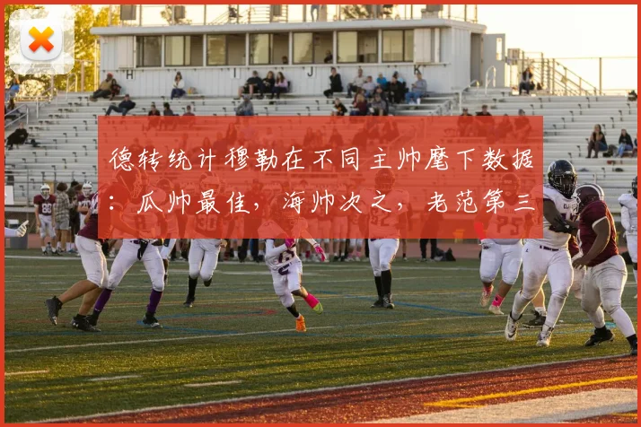 德转统计穆勒在不同主帅麾下数据：瓜帅最佳，海帅次之，老范第三