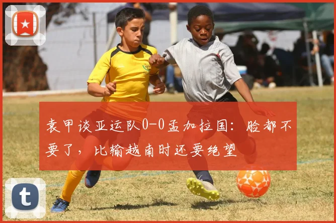 袁甲谈亚运队0-0孟加拉国：脸都不要了，比输越南时还要绝望