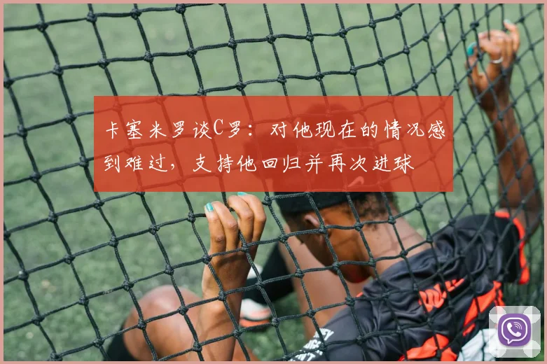 卡塞米罗谈C罗：对他现在的情况感到难过，支持他回归并再次进球