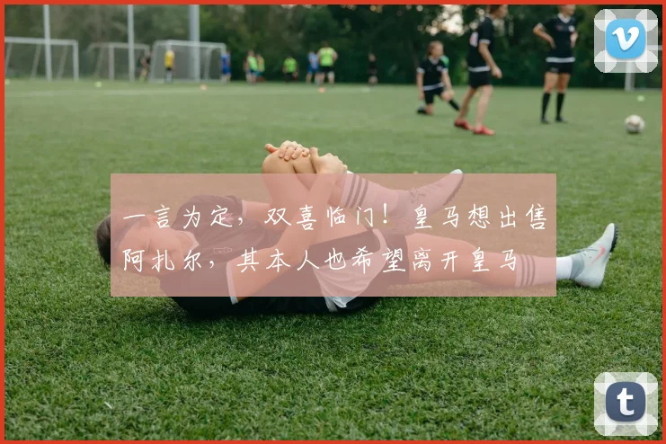 一言为定，双喜临门！皇马想出售阿扎尔，其本人也希望离开皇马