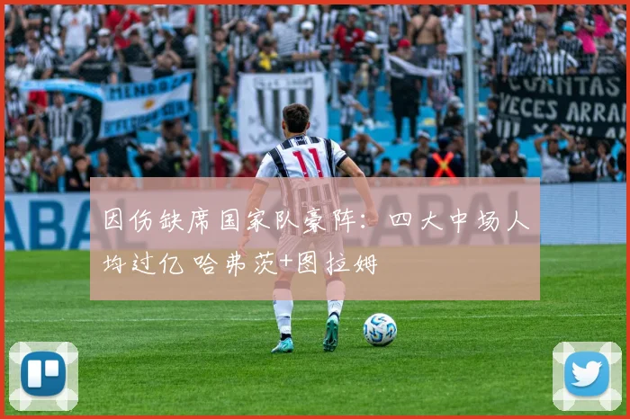 因伤缺席国家队豪阵：四大中场人均过亿 哈弗茨+图拉姆
